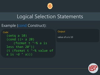 Logical Selection Statements
Example (cond Construct):
Code:
(setq a 10)
(cond ((> a 20)
(format t "~% a is
less than 20"))
(t (format t "~% value of
a is ~d " a)))
Output:
value of a is 10
 