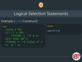 Logical Selection Statements
Example (cond Construct):
Code:
(setq a 10)
(if (> a 20)
(format t "~% a is
less than 20"))
(format t "~% value of a
is ~d " a)
Output:
value of a is 10
 