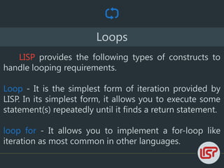 Loops
LISP provides the following types of constructs to
handle looping requirements.
Loop - It is the simplest form of iteration provided by
LISP. In its simplest form, it allows you to execute some
statement(s) repeatedly until it finds a return statement.
loop for - It allows you to implement a for-loop like
iteration as most common in other languages.
 
