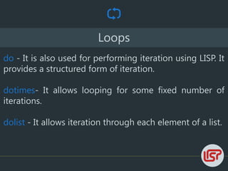 Loops
do - It is also used for performing iteration using LISP. It
provides a structured form of iteration.
dotimes- It allows looping for some fixed number of
iterations.
dolist - It allows iteration through each element of a list.
 