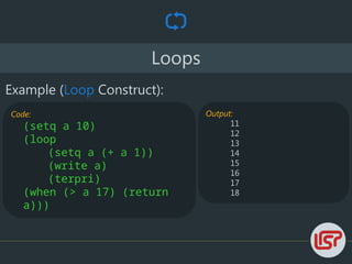 Loops
Example (Loop Construct):
Code:
(setq a 10)
(loop
(setq a (+ a 1))
(write a)
(terpri)
(when (> a 17) (return
a)))
Output:
11
12
13
14
15
16
17
18
 