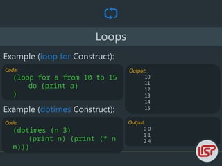 Output:
0 0
1 1
2 4
Loops
Example (loop for Construct):
Code:
(loop for a from 10 to 15
do (print a)
)
Output:
10
11
12
13
14
15
Example (dotimes Construct):
Code:
(dotimes (n 3)
(print n) (print (* n
n)))
 