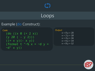 Loops
Example (do Construct):
Code:
(do ((x 0 (+ 2 x))
(y 20 ( - y 2)))
((= x y)(- x y))
(format t "~% x = ~d y =
~d" x y))
Output:
x = 0 y = 20
x = 2 y = 18
x = 4 y = 16
x = 6 y = 14
x = 8 y = 12
 