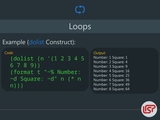 Loops
Output:
Number: 1 Square: 1
Number: 2 Square: 4
Number: 3 Square: 9
Number: 4 Square: 16
Number: 5 Square: 25
Number: 6 Square: 36
Number: 7 Square: 49
Number: 8 Square: 64
Example (dolist Construct):
Code:
(dolist (n '(1 2 3 4 5
6 7 8 9))
(format t "~% Number:
~d Square: ~d" n (* n
n)))
 