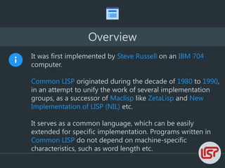 Overview
It was first implemented by Steve Russell on an IBM 704
computer.
Common LISP originated during the decade of 1980 to 1990,
in an attempt to unify the work of several implementation
groups, as a successor of Maclisp like ZetaLisp and New
Implementation of LISP (NIL) etc.
It serves as a common language, which can be easily
extended for specific implementation. Programs written in
Common LISP do not depend on machine-specific
characteristics, such as word length etc.
 