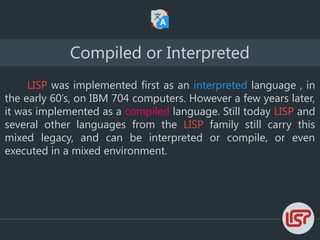 LISP was implemented first as an interpreted language , in
the early 60’s, on IBM 704 computers. However a few years later,
it was implemented as a compiled language. Still today LISP and
several other languages from the LISP family still carry this
mixed legacy, and can be interpreted or compile, or even
executed in a mixed environment.
Compiled or Interpreted
 