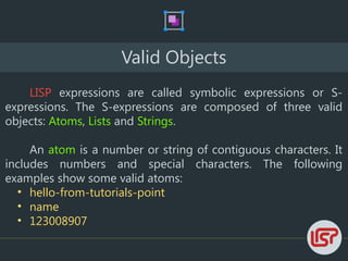 Valid Objects
LISP expressions are called symbolic expressions or S-
expressions. The S-expressions are composed of three valid
objects: Atoms, Lists and Strings.
An atom is a number or string of contiguous characters. It
includes numbers and special characters. The following
examples show some valid atoms:
• hello-from-tutorials-point
• name
• 123008907
 