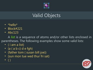 Valid Objects
• *hello*
• Block#221
• Abc123
A list is a sequence of atoms and/or other lists enclosed in
parentheses. The following examples show some valid lists:
• ( i am a list)
• (a ( a b c) d e fgh)
• (father tom ( susan bill joe))
• (sun mon tue wed thur fri sat)
• ( )
 