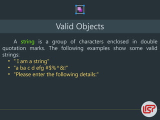 Valid Objects
A string is a group of characters enclosed in double
quotation marks. The following examples show some valid
strings:
• " I am a string"
• "a ba c d efg #$%^&!"
• "Please enter the following details:"
 