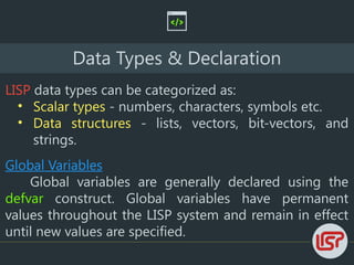 Data Types & Declaration
LISP data types can be categorized as:
• Scalar types - numbers, characters, symbols etc.
• Data structures - lists, vectors, bit-vectors, and
strings.
Global Variables
Global variables are generally declared using the
defvar construct. Global variables have permanent
values throughout the LISP system and remain in effect
until new values are specified.
 