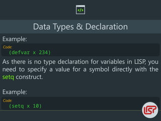 Code:
(setq x 10)
Data Types & Declaration
Example:
Code:
(defvar x 234)
As there is no type declaration for variables in LISP, you
need to specify a value for a symbol directly with the
setq construct.
Example:
 