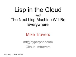 Lisp in the Cloud
                                and
       The Next Lisp Machine Will Be
               Everywhere

                           Mike Travers
                          mt@hyperphor.com
                           Github: mtravers

Lisp BOF, 31 March 2012
 