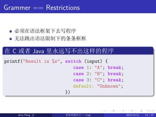Grammer == Restrictions


    必须在语法框架下去写程序
    无法跳出语法限制下的条条框框
.
在 C 或者 Java 里永远写不出这样的程序
.
printf("Result is %s", switch (i...