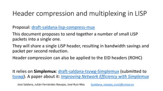 Header compression and multiplexing in LISP
Jose Saldana, Julián Fernández-Navajas, José Ruiz-Mas {jsaldana, navajas, jruiz}@unizar.es
Proposal: draft-saldana-lisp-compress-mux
This document proposes to send together a number of small LISP
packets into a single one.
They will share a single LISP header, resulting in bandwidth savings and
packet per second reduction.
Header compression can also be applied to the EID headers (ROHC)
It relies on Simplemux: draft-saldana-tsvwg-Simplemux (submitted to
tsvwg). A paper about it: Improving Network Efficiency with Simplemux
 