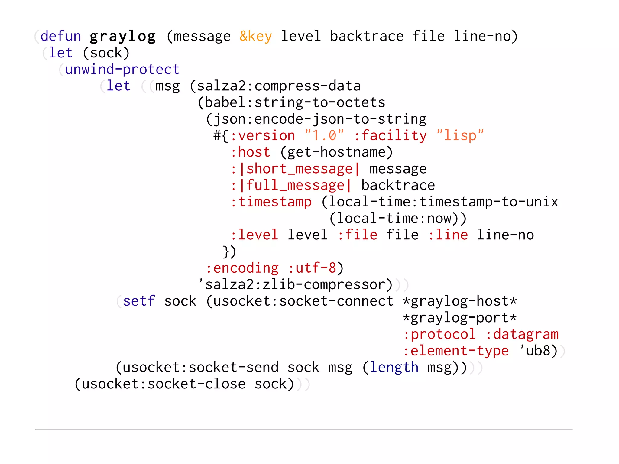 (defun graylog (message &key level backtrace file line-no)
 (let (sock)
   (unwind-protect
        (let ((msg (salza2:compress-data
                    (babel:string-to-octets
                     (json:encode-json-to-string
                      #{:version "1.0" :facility "lisp"
                        :host (get-hostname)
                        :|short_message| message
                        :|full_message| backtrace
                        :timestamp (local-time:timestamp-to-unix
                                    (local-time:now))
                        :level level :file file :line line-no
                       })
                     :encoding :utf-8)
                    'salza2:zlib-compressor)))
          (setf sock (usocket:socket-connect *graylog-host*
                                             *graylog-port*
                                             :protocol :datagram
                                             :element-type 'ub8))
          (usocket:socket-send sock msg (length msg))))
     (usocket:socket-close sock)))
 