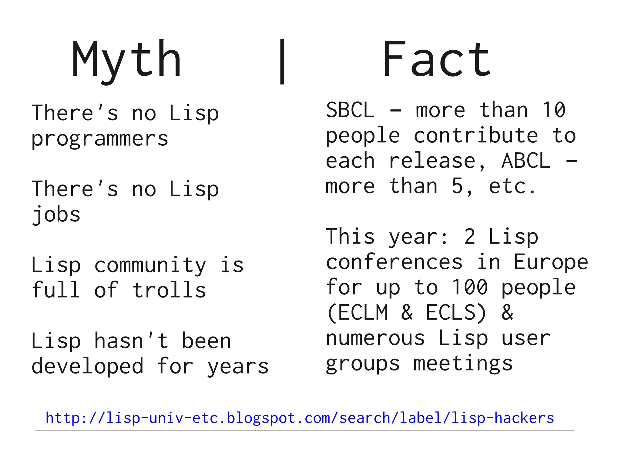 Myth                   |            Fact
There's no Lisp                  SBCL – more than 10
programmers                      people contribute to
                                 each release, ABCL –
There's no Lisp                  more than 5, etc.
jobs
                                 This year: 2 Lisp
Lisp community is                conferences in Europe
full of trolls                   for up to 100 people
                                 (ECLM & ECLS) &
Lisp hasn't been                 numerous Lisp user
developed for years              groups meetings

 http://lisp-univ-etc.blogspot.com/search/label/lisp-hackers
 