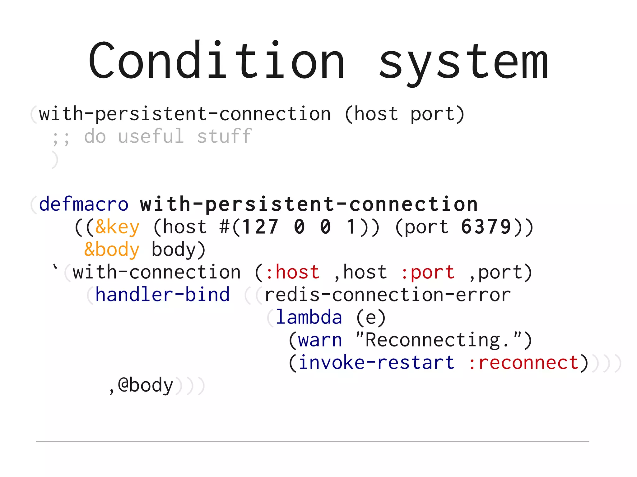 Condition system
(with-persistent-connection (host port)
  ;; do useful stuff
  )

(defmacro with-persistent-connection
    ((&key (host #(127 0 0 1)) (port 6379))
     &body body)
  `(with-connection (:host ,host :port ,port)
     (handler-bind ((redis-connection-error
                     (lambda (e)
                       (warn "Reconnecting.")
                       (invoke-restart :reconnect))))
       ,@body)))
 