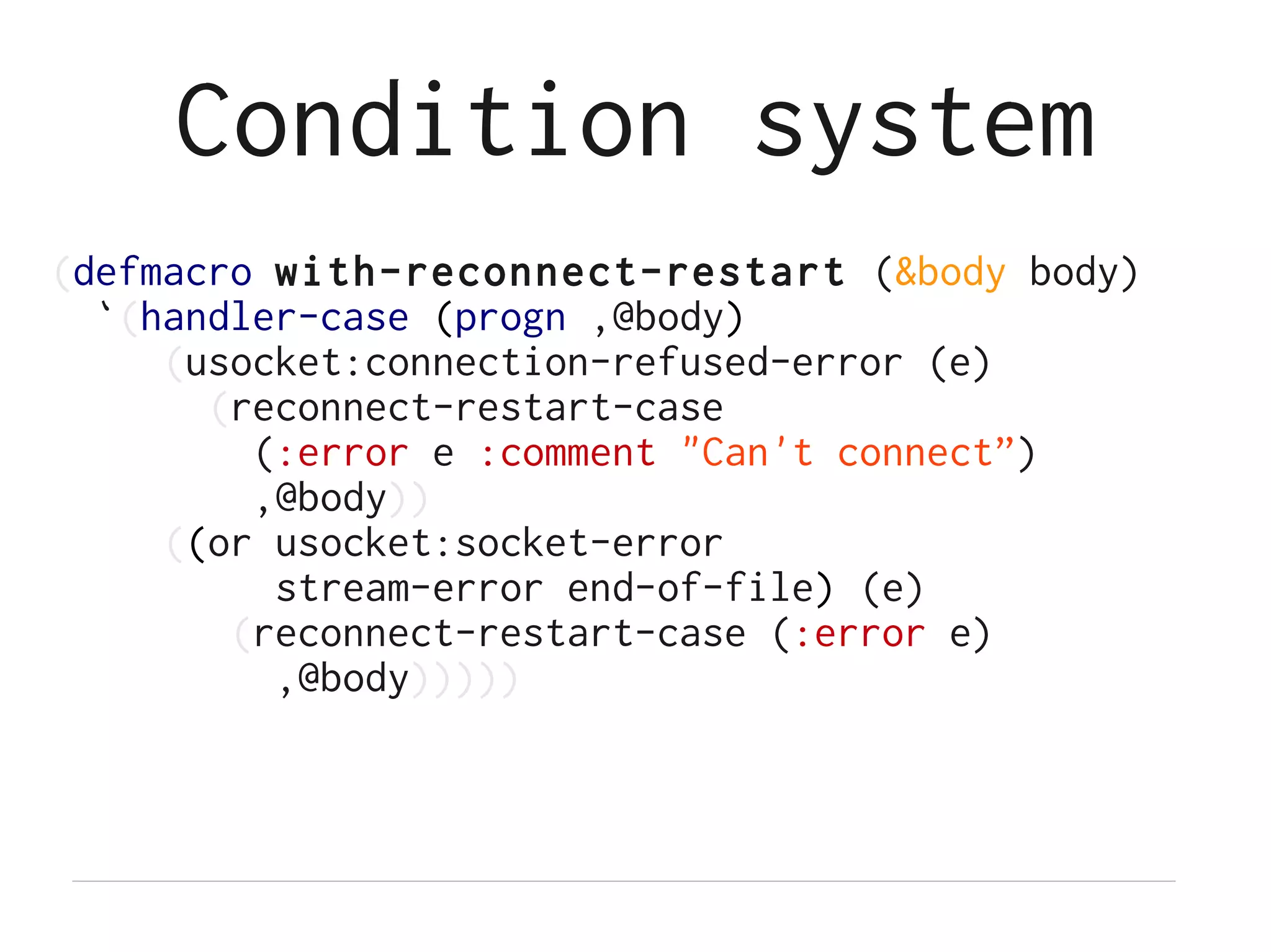 Condition system
(defmacro with-reconnect-restart (&body body)
  `(handler-case (progn ,@body)
     (usocket:connection-refused-error (e)
       (reconnect-restart-case
         (:error e :comment "Can't connect”)
         ,@body))
     ((or usocket:socket-error
          stream-error end-of-file) (e)
        (reconnect-restart-case (:error e)
          ,@body)))))
 