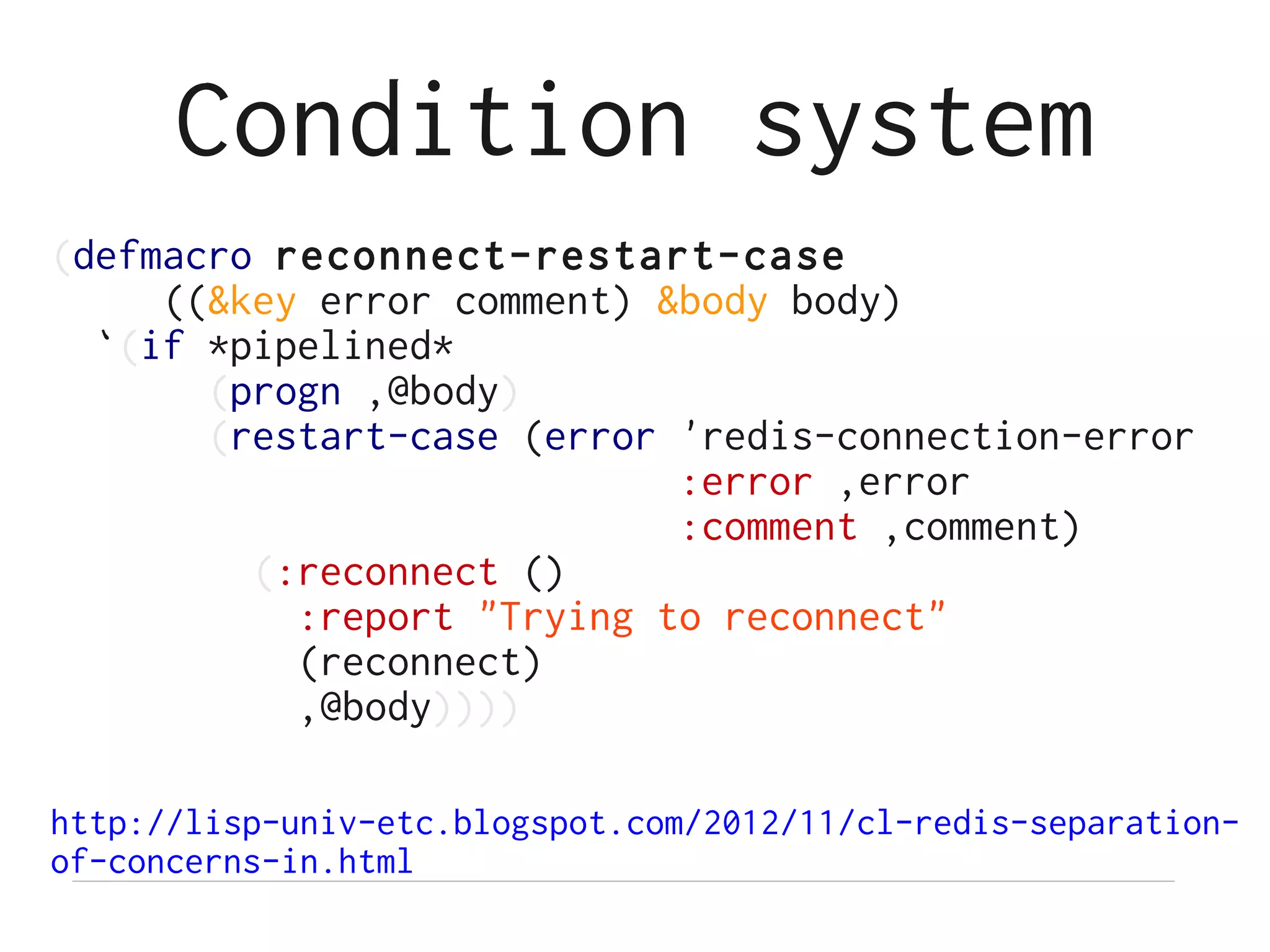 Condition system
(defmacro reconnect-restart-case
     ((&key error comment) &body body)
  `(if *pipelined*
       (progn ,@body)
       (restart-case (error 'redis-connection-error
                            :error ,error
                            :comment ,comment)
         (:reconnect ()
           :report "Trying to reconnect"
           (reconnect)
           ,@body))))

http://lisp-univ-etc.blogspot.com/2012/11/cl-redis-separation-
of-concerns-in.html
 