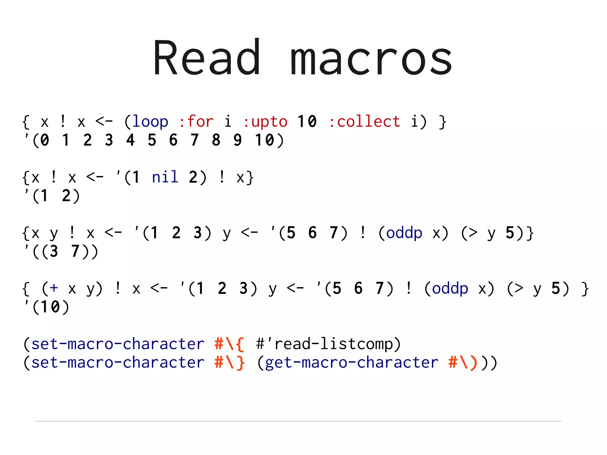 Read macros
{ x ! x <- (loop :for i :upto 10 :collect i) }
'(0 1 2 3 4 5 6 7 8 9 10 )

{x ! x <- '(1 nil 2) ! x}
'(1 2)

{x y ! x <- '(1 2 3) y <- '(5 6 7) ! (oddp x) (> y 5)}
'((3 7))

{ (+ x y) ! x <- '(1 2 3) y <- '(5 6 7) ! (oddp x) (> y 5) }
'(10)

(set-macro-character #{ #'read-listcomp)
(set-macro-character #} (get-macro-character #)))
 