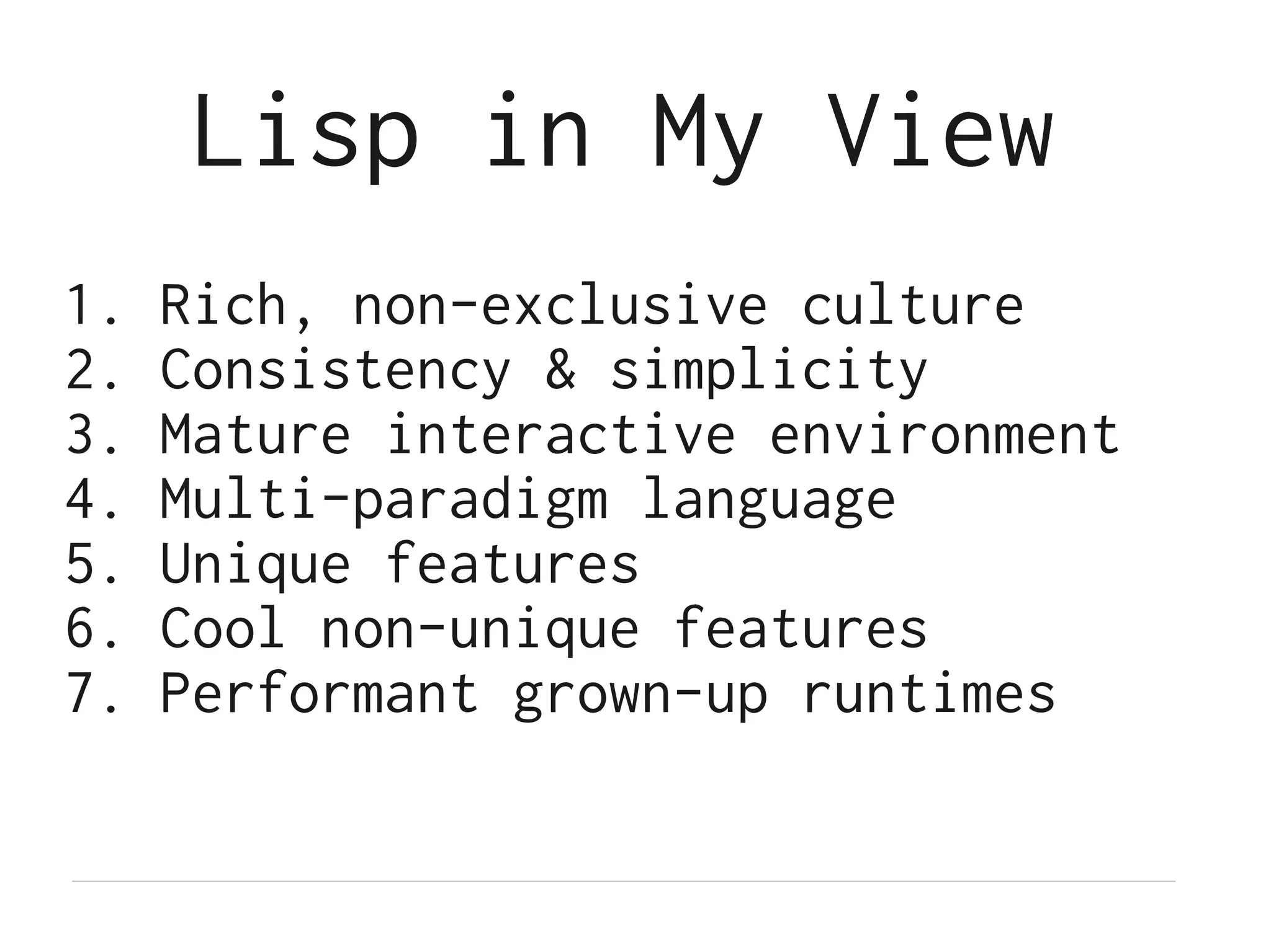 Lisp in My View
1.   Rich, non-exclusive culture
2.   Consistency & simplicity
3.   Mature interactive environment
4.   Multi-paradigm language
5.   Unique features
6.   Cool non-unique features
7.   Performant grown-up runtimes
 