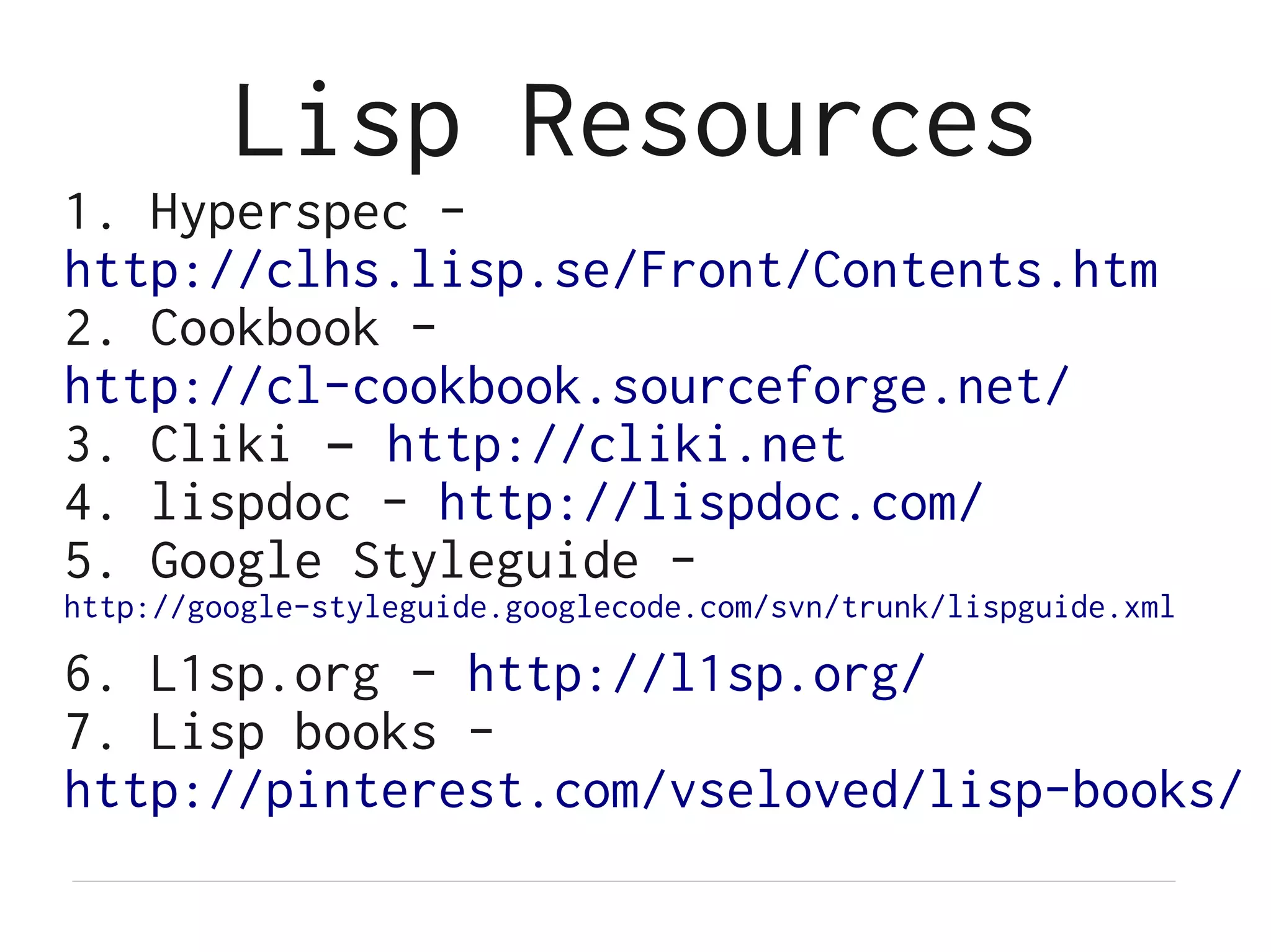 Lisp Resources
1. Hyperspec -
http://clhs.lisp.se/Front/Contents.htm
2. Cookbook -
http://cl-cookbook.sourceforge.net/
3. Cliki – http://cliki.net
4. lispdoc - http://lispdoc.com/
5. Google Styleguide -
http://google-styleguide.googlecode.com/svn/trunk/lispguide.xml

6. L1sp.org - http://l1sp.org/
7. Lisp books -
http://pinterest.com/vseloved/lisp-books/
 
