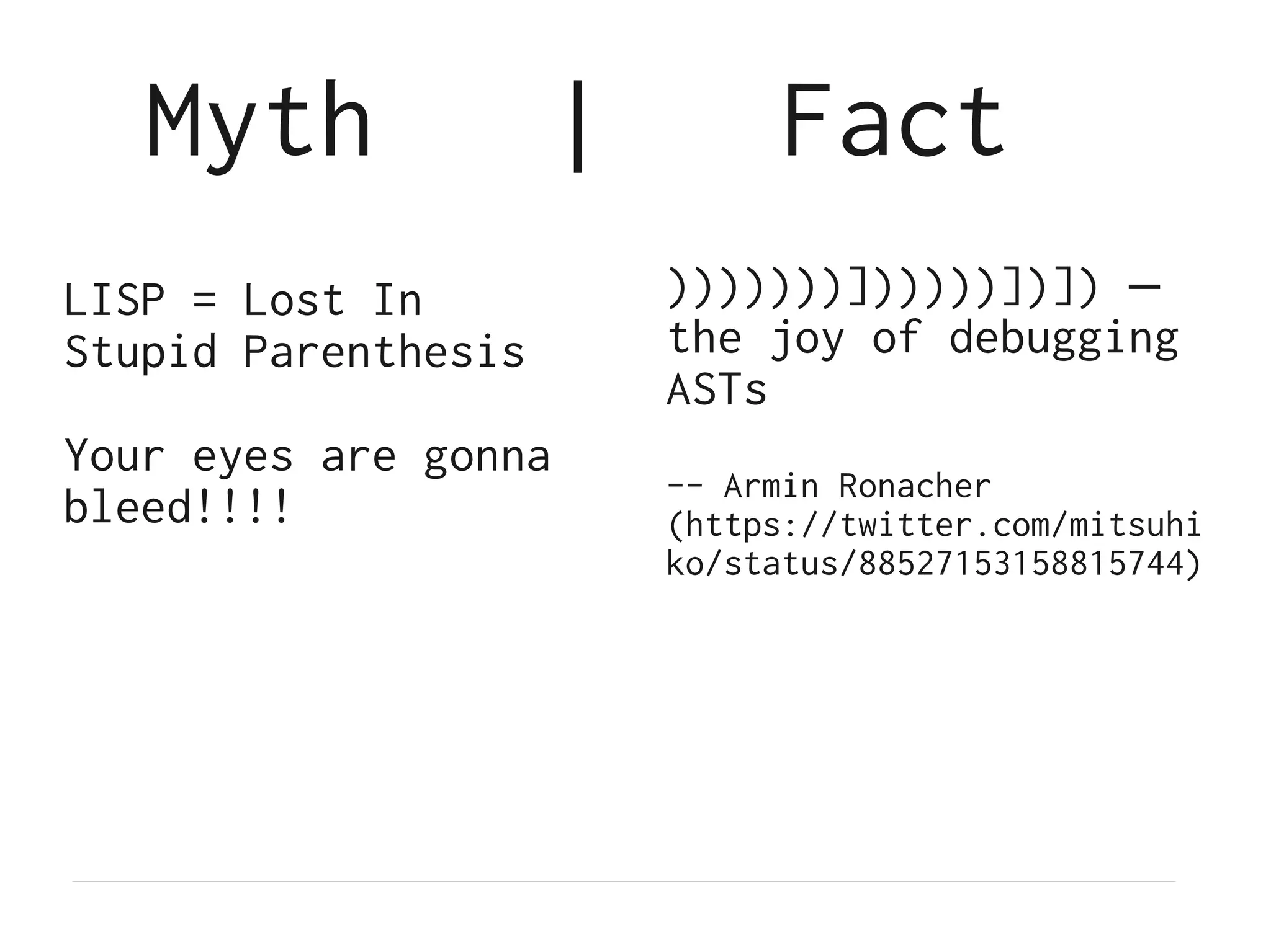 Myth              |        Fact
LISP = Lost In           )))))))])))))])]) —
Stupid Parenthesis       the joy of debugging
                         ASTs
Your eyes are gonna
                         -- Armin Ronacher
bleed!!!!                (https://twitter.com/mitsuhi
                         ko/status/88527153158815744)
 