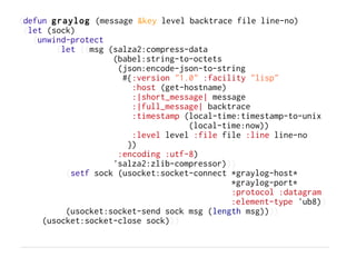 (defun graylog (message &key level backtrace file line-no)
 (let (sock)
   (unwind-protect
        (let ((msg (salza2:compress-data
                    (babel:string-to-octets
                     (json:encode-json-to-string
                      #{:version "1.0" :facility "lisp"
                        :host (get-hostname)
                        :|short_message| message
                        :|full_message| backtrace
                        :timestamp (local-time:timestamp-to-unix
                                    (local-time:now))
                        :level level :file file :line line-no
                       })
                     :encoding :utf-8)
                    'salza2:zlib-compressor)))
          (setf sock (usocket:socket-connect *graylog-host*
                                             *graylog-port*
                                             :protocol :datagram
                                             :element-type 'ub8))
          (usocket:socket-send sock msg (length msg))))
     (usocket:socket-close sock)))
 