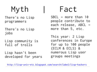 Myth                   |            Fact
There's no Lisp                  SBCL – more than 10
programmers                      people contribute to
                                 each release, ABCL –
There's no Lisp                  more than 5, etc.
jobs
                                 This year: 2 Lisp
Lisp community is                conferences in Europe
full of trolls                   for up to 100 people
                                 (ECLM & ECLS) &
Lisp hasn't been                 numerous Lisp user
developed for years              groups meetings

 http://lisp-univ-etc.blogspot.com/search/label/lisp-hackers
 