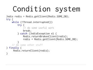 Condition system
Jedis redis = Redis.getClient(Redis.SOME_DB);
try {
    while (!Thread.interrupted())
         try {
             // do some useful work
             break;
         } catch (JedisException e) {
             Redis.returnBrokenClient(redis);
             redis = Redis.getClient(Redis.SOME_DB);
         }
    // do some other stuff
} finally {
      Redis.returnClient(redis);
}
 