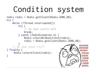Condition system
Jedis redis = Redis.getClient(Redis.SOME_DB);
try {
    while (!Thread.interrupted())
         try {
             // do some useful work
             break;
         } catch (JedisException e) {
             Redis.returnBrokenClient(redis);
             redis = Redis.getClient(Redis.SOME_DB);
         }
    // do some other stuff
} finally {
      Redis.returnClient(redis);
}
 