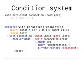 Condition system
(with-persistent-connection (host port)
  ;; do useful stuff
  )

(defmacro with-persistent-connection
    ((&key (host #(127 0 0 1)) (port 6379))
     &body body)
  `(with-connection (:host ,host :port ,port)
     (handler-bind ((redis-connection-error
                     (lambda (e)
                       (warn "Reconnecting.")
                       (invoke-restart :reconnect))))
       ,@body)))
 