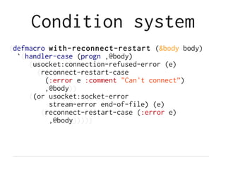 Condition system
(defmacro with-reconnect-restart (&body body)
  `(handler-case (progn ,@body)
     (usocket:connection-refused-error (e)
       (reconnect-restart-case
         (:error e :comment "Can't connect”)
         ,@body))
     ((or usocket:socket-error
          stream-error end-of-file) (e)
        (reconnect-restart-case (:error e)
          ,@body)))))
 