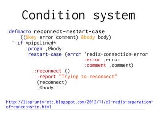 Condition system
(defmacro reconnect-restart-case
     ((&key error comment) &body body)
  `(if *pipelined*
       (progn ,@body)
       (restart-case (error 'redis-connection-error
                            :error ,error
                            :comment ,comment)
         (:reconnect ()
           :report "Trying to reconnect"
           (reconnect)
           ,@body))))

http://lisp-univ-etc.blogspot.com/2012/11/cl-redis-separation-
of-concerns-in.html
 