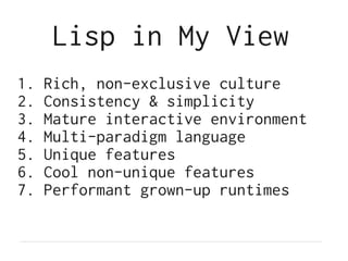 Lisp in My View
1.   Rich, non-exclusive culture
2.   Consistency & simplicity
3.   Mature interactive environment
4.   Multi-paradigm language
5.   Unique features
6.   Cool non-unique features
7.   Performant grown-up runtimes
 