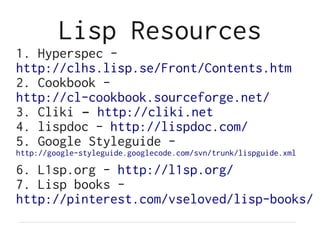 Lisp Resources
1. Hyperspec -
http://clhs.lisp.se/Front/Contents.htm
2. Cookbook -
http://cl-cookbook.sourceforge.net/
3. Cliki – http://cliki.net
4. lispdoc - http://lispdoc.com/
5. Google Styleguide -
http://google-styleguide.googlecode.com/svn/trunk/lispguide.xml

6. L1sp.org - http://l1sp.org/
7. Lisp books -
http://pinterest.com/vseloved/lisp-books/
 