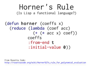 Horner's Rule
         (Is Lisp a functional language?)

(defun horner (coeffs x)
  (reduce (lambda (coef acc)
            (+ (* acc x) coef))
          coeffs
          :from-end t
          :initial-value 0))

From Rosetta Code:
http://rosettacode.org/wiki/Horner%27s_rule_for_polynomial_evaluation
 