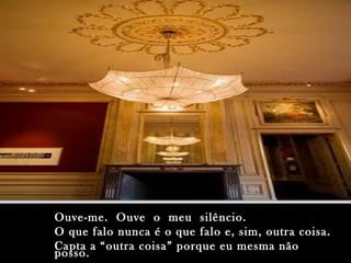 Ouve-me.  Ouve  o  meu  silêncio. O que falo nunca é o que falo e, sim, outra coisa. Capta a “outra coisa” porque eu mesma não posso. 