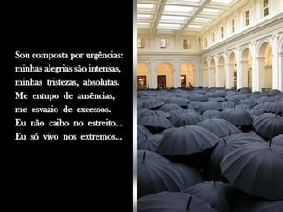 Sou composta por urgências:
minhas alegrias são intensas,
minhas tristezas, absolutas.
Me entupo de ausências,
me esvazio de excessos.
Eu não caibo no estreito...
Eu só vivo nos extremos...
 