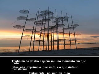 Tenho medo de dizer quem sou: no momento em que tento falar, não  exprimo o  que sinto  e o que sinto se  transforma, lentamente,  no  que  eu  digo. 
