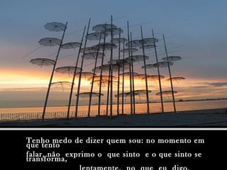 Tenho medo de dizer quem sou: no momento emTenho medo de dizer quem sou: no momento em
que tentoque tento
falar, não exprimo o que sinto e o que sinto sefalar, não exprimo o que sinto e o que sinto se
transforma,transforma,
 