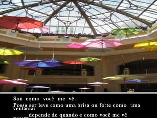 Sou como você me vê.Sou como você me vê.
Posso ser leve como uma brisa ou forte como umaPosso ser leve como uma brisa ou forte como uma
ventania:ventania:
depende de quando e como você me vêdepende de quando e como você me vê
 