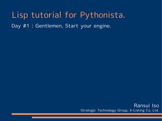 Lisp tutorial for Pythonista.
Day #1 : Gentlemen, Start your engine.




                                                         Ransui Iso
                          Strategic Technology Group, X-Listing Co, Ltd.
 