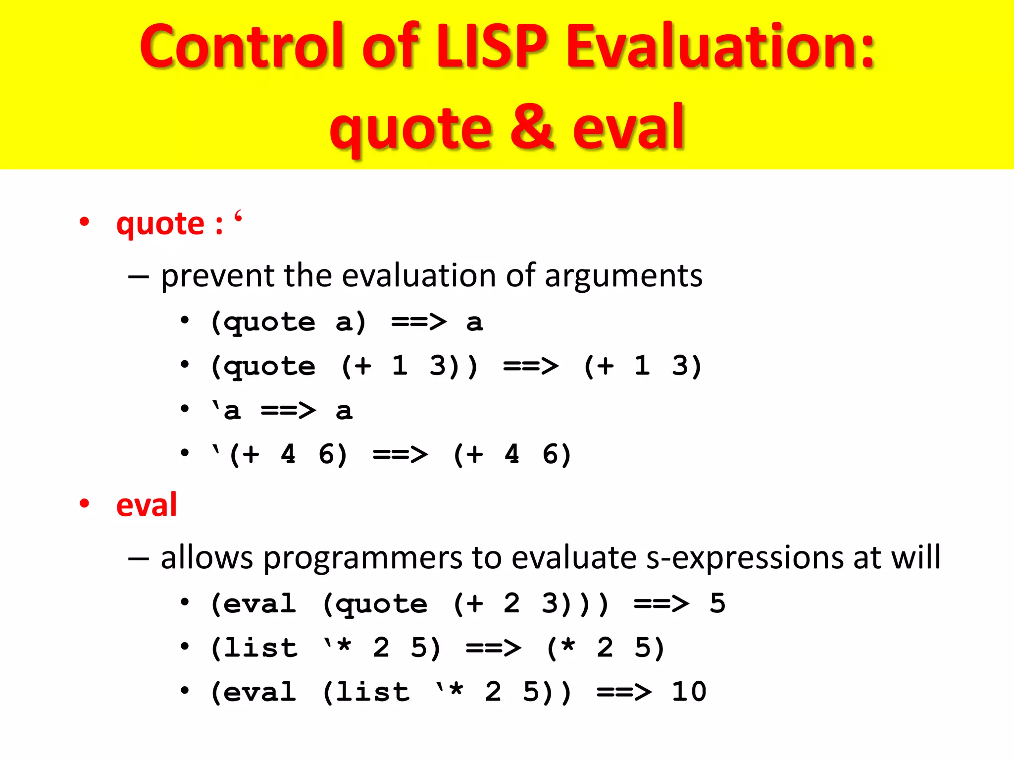 Control of LISP Evaluation:
quote & eval
• quote : ‘
– prevent the evaluation of arguments
• (quote a) ==> a
• (quote (+ 1 3)) ==> (+ 1 3)
• ‘a ==> a
• ‘(+ 4 6) ==> (+ 4 6)
• eval
– allows programmers to evaluate s-expressions at will
• (eval (quote (+ 2 3))) ==> 5
• (list ‘* 2 5) ==> (* 2 5)
• (eval (list ‘* 2 5)) ==> 10
 