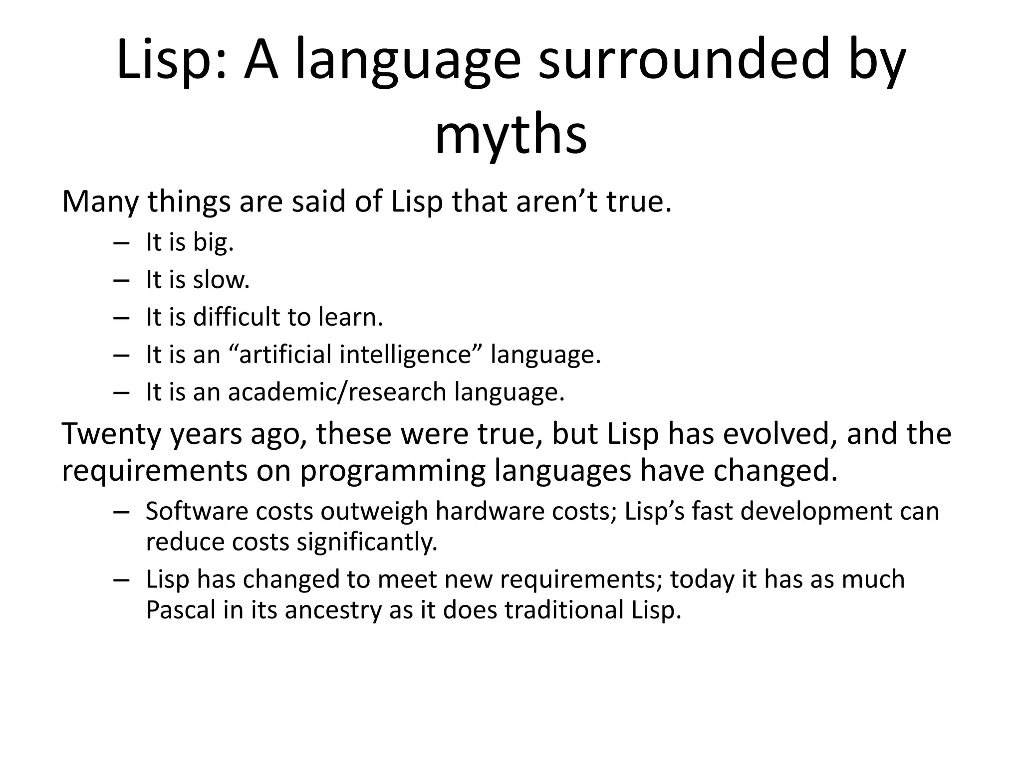 Lisp: A language surrounded by
myths
Many things are said of Lisp that aren’t true.
– It is big.
– It is slow.
– It is difficult to learn.
– It is an “artificial intelligence” language.
– It is an academic/research language.
Twenty years ago, these were true, but Lisp has evolved, and the
requirements on programming languages have changed.
– Software costs outweigh hardware costs; Lisp’s fast development can
reduce costs significantly.
– Lisp has changed to meet new requirements; today it has as much
Pascal in its ancestry as it does traditional Lisp.
 