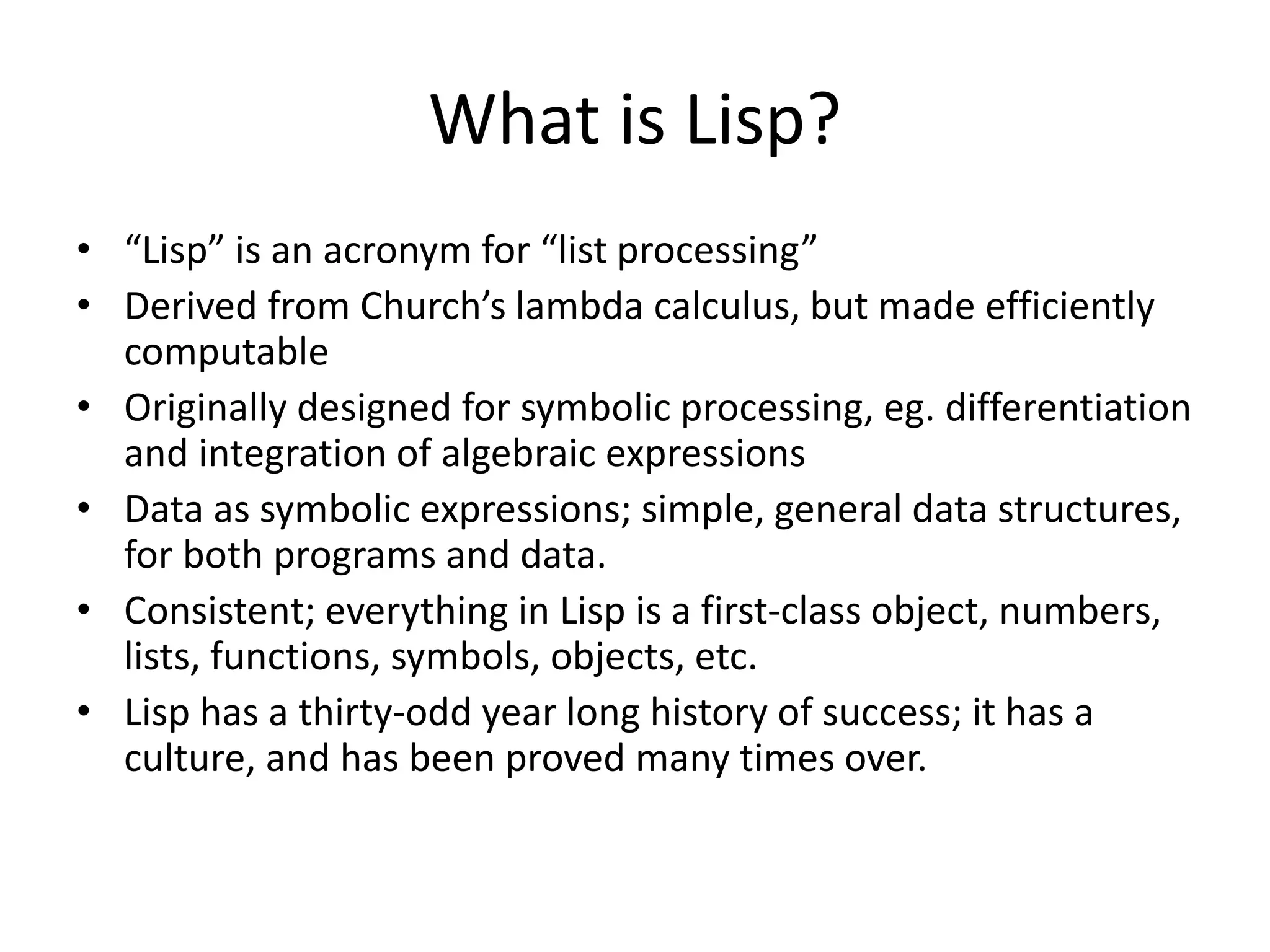 What is Lisp?
• “Lisp” is an acronym for “list processing”
• Derived from Church’s lambda calculus, but made efficiently
computable
• Originally designed for symbolic processing, eg. differentiation
and integration of algebraic expressions
• Data as symbolic expressions; simple, general data structures,
for both programs and data.
• Consistent; everything in Lisp is a first-class object, numbers,
lists, functions, symbols, objects, etc.
• Lisp has a thirty-odd year long history of success; it has a
culture, and has been proved many times over.
 