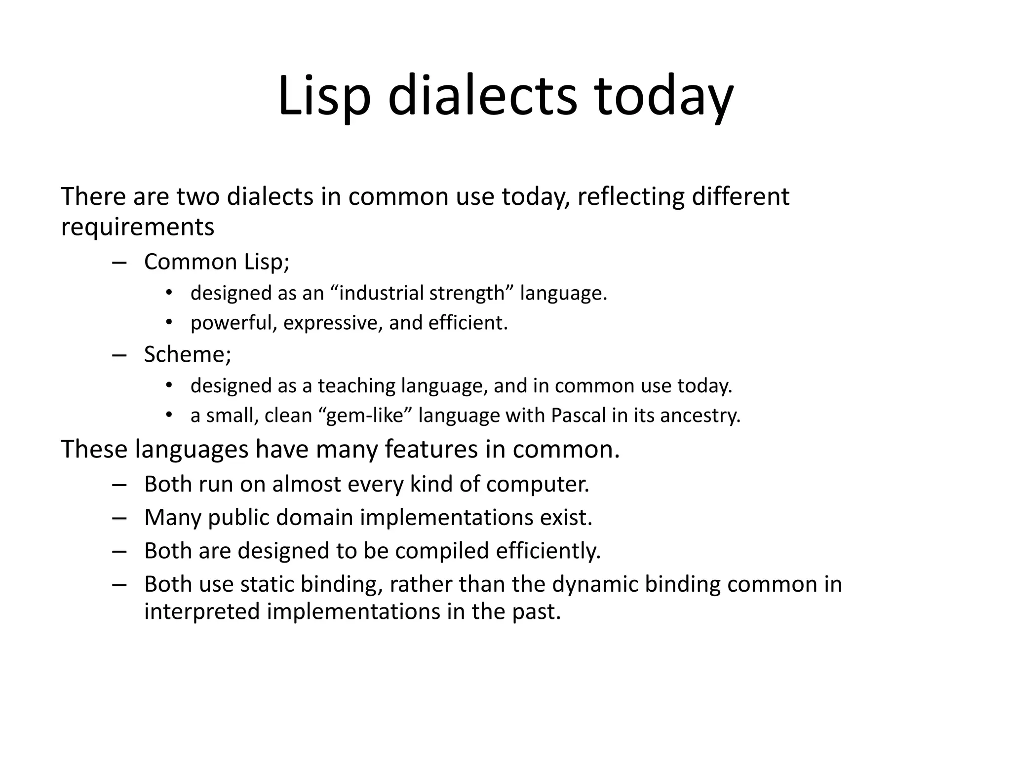 Lisp dialects today
There are two dialects in common use today, reflecting different
requirements
– Common Lisp;
• designed as an “industrial strength” language.
• powerful, expressive, and efficient.
– Scheme;
• designed as a teaching language, and in common use today.
• a small, clean “gem-like” language with Pascal in its ancestry.
These languages have many features in common.
– Both run on almost every kind of computer.
– Many public domain implementations exist.
– Both are designed to be compiled efficiently.
– Both use static binding, rather than the dynamic binding common in
interpreted implementations in the past.
 