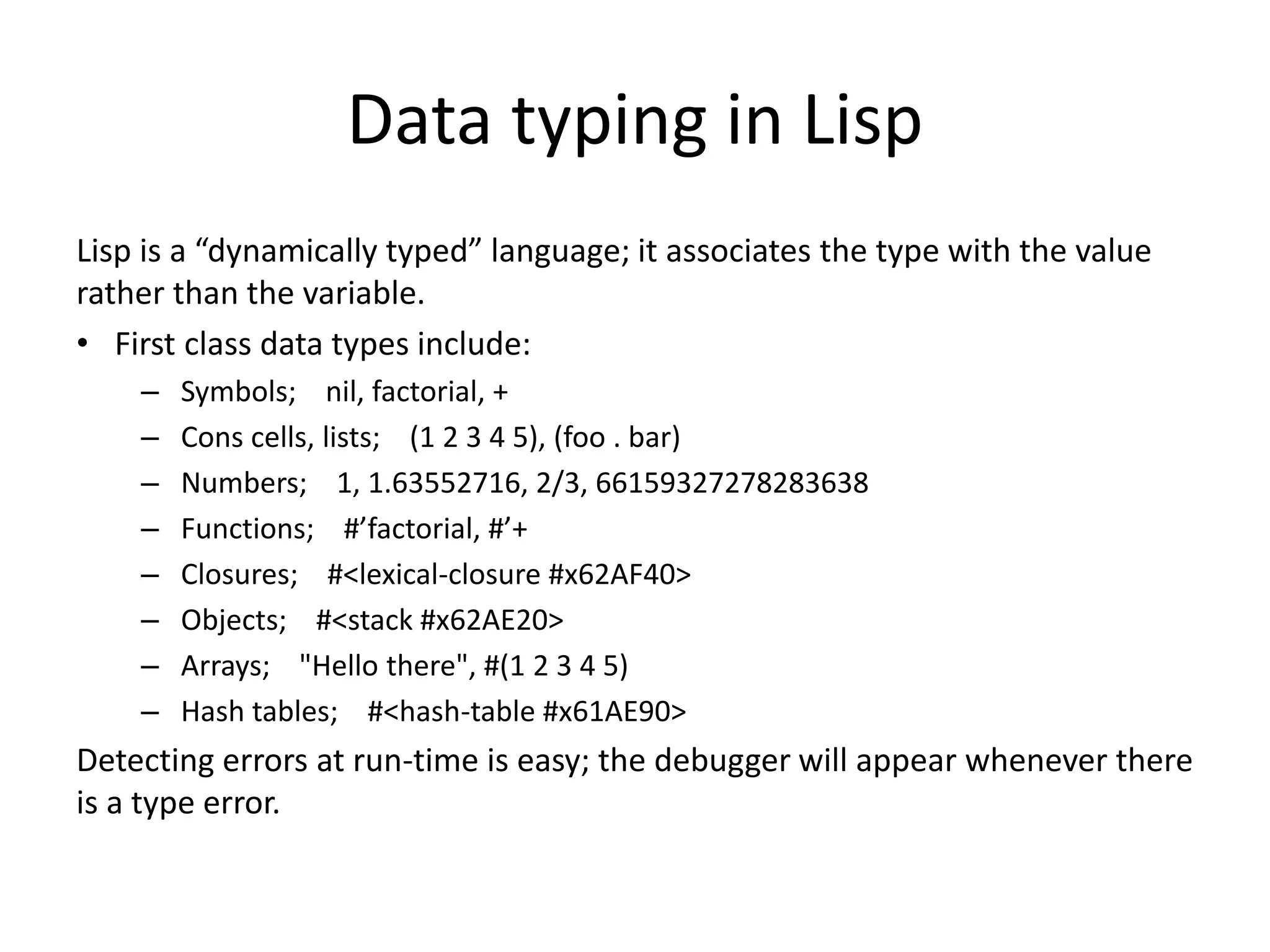 Data typing in Lisp
Lisp is a “dynamically typed” language; it associates the type with the value
rather than the variable.
• First class data types include:
– Symbols; nil, factorial, +
– Cons cells, lists; (1 2 3 4 5), (foo . bar)
– Numbers; 1, 1.63552716, 2/3, 66159327278283638
– Functions; #’factorial, #’+
– Closures; #<lexical-closure #x62AF40>
– Objects; #<stack #x62AE20>
– Arrays; "Hello there", #(1 2 3 4 5)
– Hash tables; #<hash-table #x61AE90>
Detecting errors at run-time is easy; the debugger will appear whenever there
is a type error.
 