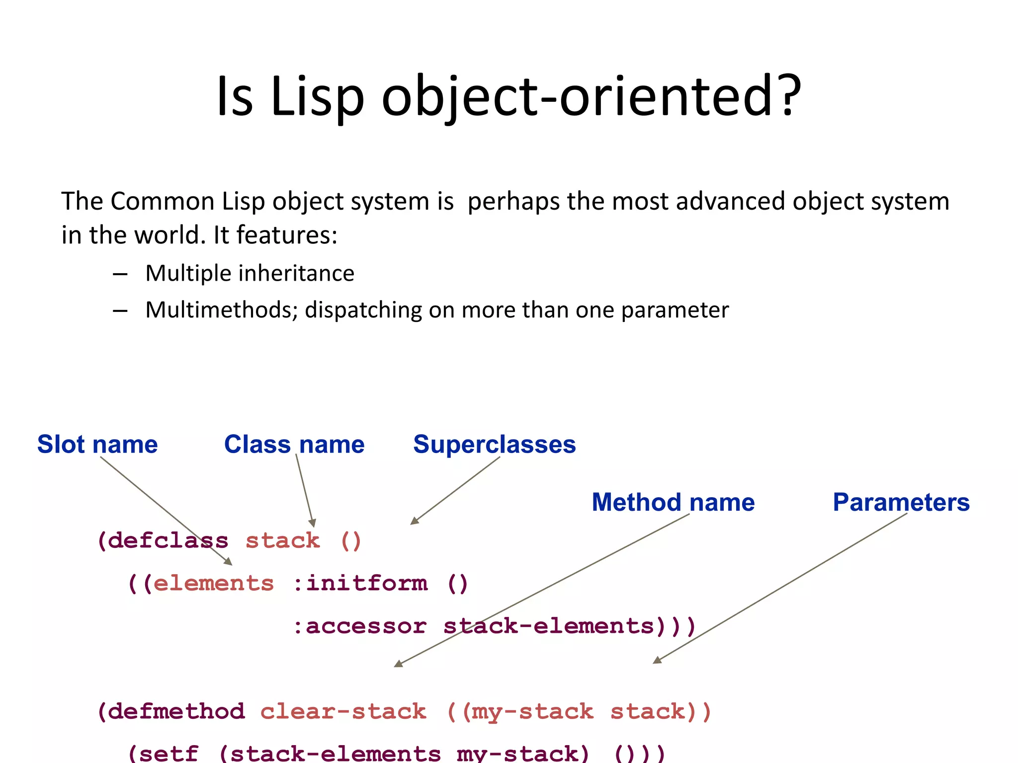 Is Lisp object-oriented?
The Common Lisp object system is perhaps the most advanced object system
in the world. It features:
– Multiple inheritance
– Multimethods; dispatching on more than one parameter
Class name Superclasses
Method name Parameters
Slot name
(defclass stack ()
((elements :initform ()
:accessor stack-elements)))
(defmethod clear-stack ((my-stack stack))
(setf (stack-elements my-stack) ()))
 
