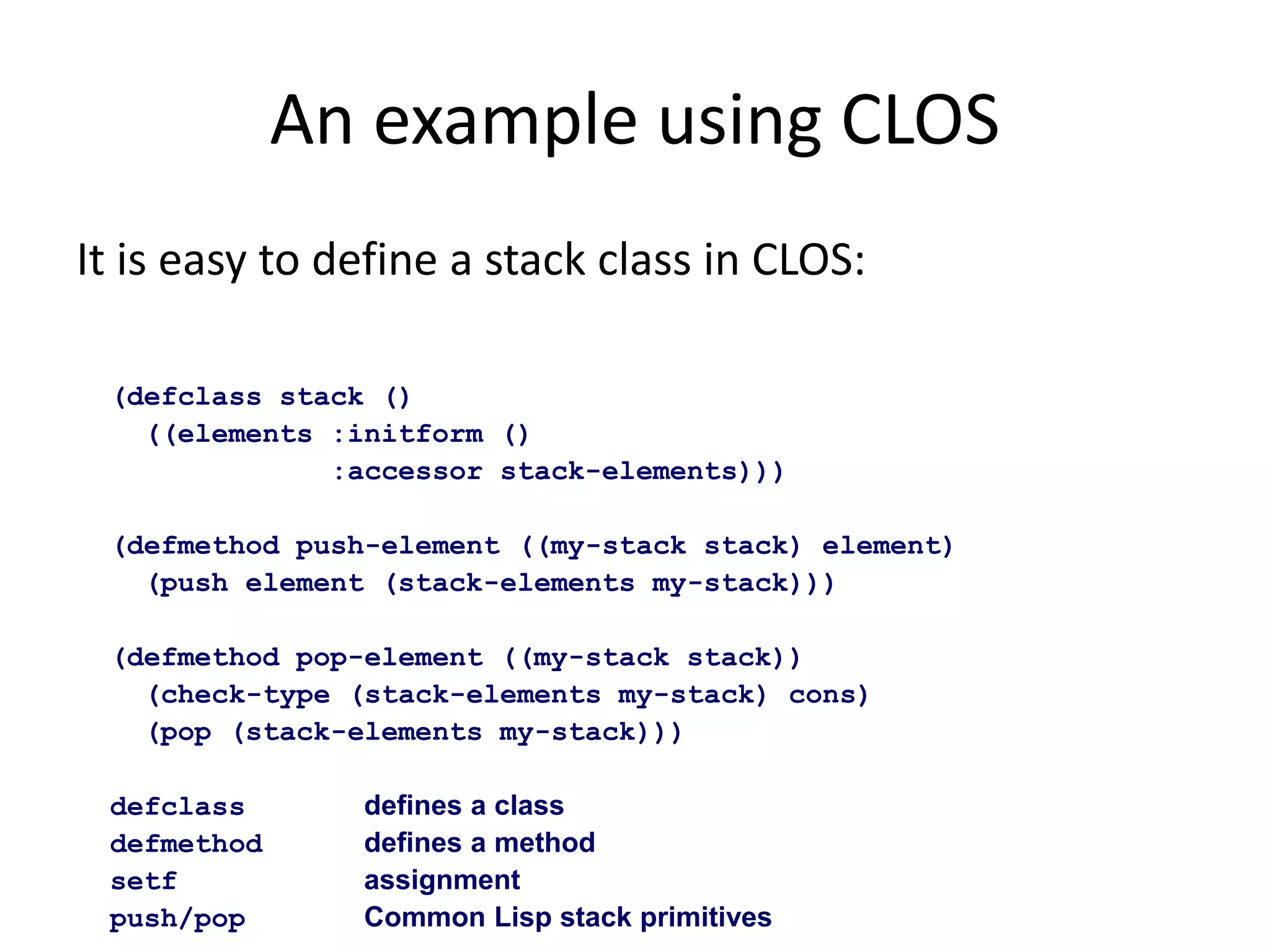 An example using CLOS
It is easy to define a stack class in CLOS:
(defclass stack ()
((elements :initform ()
:accessor stack-elements)))
(defmethod push-element ((my-stack stack) element)
(push element (stack-elements my-stack)))
(defmethod pop-element ((my-stack stack))
(check-type (stack-elements my-stack) cons)
(pop (stack-elements my-stack)))
defclass defines a class
defmethod defines a method
setf assignment
push/pop Common Lisp stack primitives
 